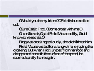 “ Would you be my friend?” Field Mouse called out. “ Sure,” said Frog, “Come croak with me.”  “ I can’t croak,” said Field Mouse softly, “but I know some secrets.”  Frog was croaking so loudly, she didn’t hear him. Field Mouse waited for a long while, enjoying the croaking. But when Frog jumped from her rock and disappeared beneath the surface of the pond, he scurried quietly home again.  