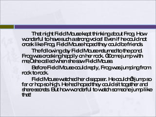 That night Field Mouse kept thinking about Frog. How wonderful to have such a strong voice! Even if he could not croak like Frog, Field Mouse hoped they could be friends. The following day Field Mouse returned to the pond. Frog was croaking happily on her rock. “Come jump with me,” she called when she saw Field Mouse. Before Field Mouse could reply, Frog was jumping from rock to rock.  Field Mouse watched her disappear. He couldn’t jump so far or hop so high. He had hoped they could sit together and share secrets. But how wonderful to watch someone jump like that!  