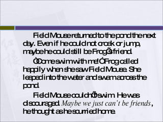 Field Mouse returned to the pond the next day. Even if he could not croak or jump, maybe he could still be Frog’s friend. “Come swim with me!” Frog called happily when she saw Field Mouse. She leaped into the water and swam across the pond. Field Mouse couldn’t swim. He was discouraged.  Maybe we just can’t be friends , he thought as he scurried home.  