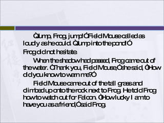 “ Jump, Frog, jump!” Field Mouse called as loudly as he could. “Jump into the pond!” Frog did not hesitate. When the shadow had passed, Frog came out of the water. “Thank you, Field Mouse,” she said, “How did you know to warn me?”  Field Mouse came out of the tall grass and climbed up onto the rock next to Frog. He told Frog how to watch out for Falcon. “How lucky I am to have you as a friend,” said Frog.  