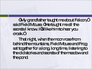 “My grandfather taught me about Falcon,” said Field Mouse. “He taught me all the secrets I know. I’d like him to hear you croak.” That night, when the moon rose from behind the mountains, Field Mouse and Frog sat together for a long, long time, listening to the old stories and secrets of the meadow and the pond.  