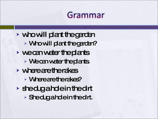 who will plant the garden Who will plant the garden? we can water the plants We can water the plants. where are the rakes Where are the rakes? she dug a hole in the dirt She dug a hole in the dirt. 