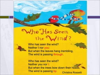 Who has seen the wind?             Neither I nor you:  But when the leaves hang trembling,             The wind is passing through.     Who has seen the wind?             Neither you nor I:  But when the trees bow down their heads,             The wind is passing by.   Christina Rossetti  Who has seen the wind?             Neither I nor  you :  But when the leaves hang trembling,             The wind is passing  through .     Who has seen the wind?             Neither you nor  I :  But when the trees bow down their heads,             The wind is passing  by .   
