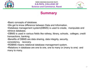 17
PIMPRI CHINCHWAD EDUCATION TRUST’S
S.B.PATIL COLLEGE OF
Science and Commerce, Ravet
Summary
•Basic concepts of database.
•We get to know difference between Data and Information.
•Database management system(DBMS) is used to create, manipulate and
retrieve database.
•DBMS is used in various fields like railway, library, schools, colleges, credit
transactions, banking.
•Benefits of DBMS are data sharing, data integrity, security,
consistency, recovery.
•RDBMS means relational database management system.
•Relations in database are one to one, one to many or (many to one) and
many to many.
 