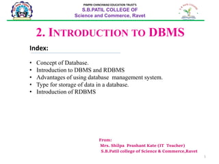 1
From:
Mrs. Shilpa Prashant Kate (IT Teacher)
S.B.Patil college of Science & Commerce,Ravet
2. INTRODUCTION TO DBMS
PIMPRI CHINCHWAD EDUCATION TRUST’S
S.B.PATIL COLLEGE OF
Science and Commerce, Ravet
Index:
• Concept of Database.
• Introduction to DBMS and RDBMS
• Advantages of using database management system.
• Type for storage of data in a database.
• Introduction of RDBMS
 