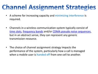 • A scheme for increasing capacity and minimizing interference is
required.
• Channels in a wireless communication system typically consist of
time slots, frequency bands and/or CDMA pseudo noise sequences,
but in an abstract sense, they can represent any generic
transmission resource.
• The choice of channel assignment strategy impacts the
performance of the system, particularly how a call is managed
when a mobile user is handed off from one cell to another.
 