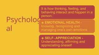Psychologic
al
It is how thinking, feeling, and
behaving interact and happen in a
person.
◈ EMOTIONAL HEALTH -
knowing, recognizing and
managing one’s own emotions
◈ SELF- APPRECIATION -
Understanding, affirming and
appreciating oneself
 