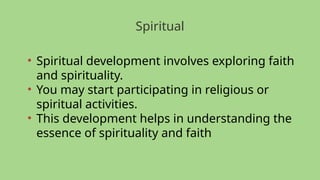 Spiritual
• Spiritual development involves exploring faith
and spirituality.
• You may start participating in religious or
spiritual activities.
• This development helps in understanding the
essence of spirituality and faith
 