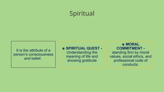 Spiritual
It is the attribute of a
person’s consciousness
and belief.
◈ SPIRITUAL QUEST -
Understanding the
meaning of life and
showing gratitude
◈ MORAL
COMMITMENT -
standing firm by moral
values, social ethics, and
professional code of
conducts.
 