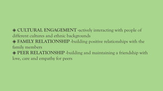 ◈ CULTURAL ENGAGEMENT -actively interacting with people of
different cultures and ethnic backgrounds
◈ FAMILY RELATIONSHIP -building positive relationships with the
family members
◈ PEER RELATIONSHIP -building and maintaining a friendship with
love, care and empathy for peers
 