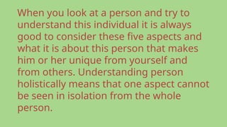 When you look at a person and try to
understand this individual it is always
good to consider these five aspects and
what it is about this person that makes
him or her unique from yourself and
from others. Understanding person
holistically means that one aspect cannot
be seen in isolation from the whole
person.
 