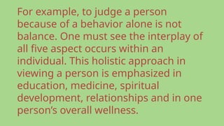 For example, to judge a person
because of a behavior alone is not
balance. One must see the interplay of
all five aspect occurs within an
individual. This holistic approach in
viewing a person is emphasized in
education, medicine, spiritual
development, relationships and in one
person’s overall wellness.
 