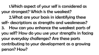 1.Which aspect of your self is considered as
your strongest? Which is the weakest?
2.What are your basis in identifying these
self- descriptions as strengths and weaknesses?
3. How can you enhance the weakest parts of
you self? How do you use your strengths in facing
your everyday challenges? Are these parts
contributing to your development as a growing
person? How?
 