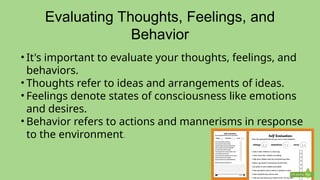 Evaluating Thoughts, Feelings, and
Behavior
• It's important to evaluate your thoughts, feelings, and
behaviors.
• Thoughts refer to ideas and arrangements of ideas.
• Feelings denote states of consciousness like emotions
and desires.
• Behavior refers to actions and mannerisms in response
to the environment.
 