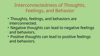 Interconnectedness of Thoughts,
Feelings, and Behavior
• Thoughts, feelings, and behaviors are
interconnected.
• Negative thoughts can lead to negative feelings
and behaviors.
• Positive thoughts can lead to positive feelings
and behaviors.
 