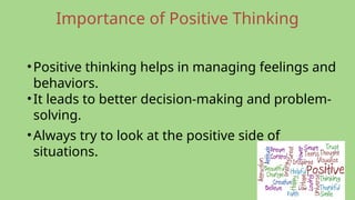 Importance of Positive Thinking
•Positive thinking helps in managing feelings and
behaviors.
•It leads to better decision-making and problem-
solving.
•Always try to look at the positive side of
situations.
 