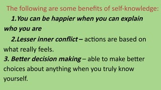 The following are some benefits of self-knowledge:
1.You can be happier when you can explain
who you are
2.Lesser inner conflict – actions are based on
what really feels.
3. Better decision making – able to make better
choices about anything when you truly know
yourself.
 