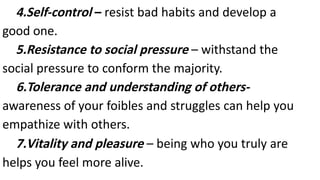 4.Self-control – resist bad habits and develop a
good one.
5.Resistance to social pressure – withstand the
social pressure to conform the majority.
6.Tolerance and understanding of others-
awareness of your foibles and struggles can help you
empathize with others.
7.Vitality and pleasure – being who you truly are
helps you feel more alive.
 