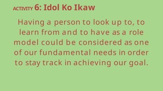 ACTIVITY 6: Idol Ko Ikaw
Having a person to look up to, to
learn from and to have as a role
model could be considered as one
of our fundamental needs in order
to stay track in achieving our goal.
 