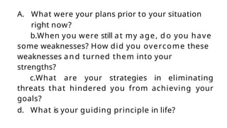 A. What were your plans prior to your situation
right now?
b.When you were still at my age, d o you have
some weaknesses? How did you overcome these
weaknesses and turned them into your
strengths?
c.What are your strategies in eliminating
threats that hindered you from achieving your
goals?
d. What is your guiding principle in life?
 