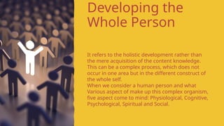 Developing the
Whole Person
It refers to the holistic development rather than
the mere acquisition of the content knowledge.
This can be a complex process, which does not
occur in one area but in the different construct of
the whole self.
When we consider a human person and what
Various aspect of make up this complex organism,
five aspect come to mind: Physiological, Cognitive,
Psychological, Spiritual and Social.
 