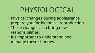 PHYSIOLOGICAL
• Physical changes during adolescence
prepare you for biological reproduction.
• These changes also bring new
responsibilities.
• It's important to understand and
manage these changes.
 