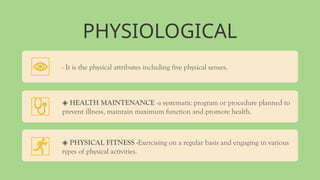PHYSIOLOGICAL
- It is the physical attributes including five physical senses.
◈ HEALTH MAINTENANCE -a systematic program or procedure planned to
prevent illness, maintain maximum function and promote health.
◈ PHYSICAL FITNESS -Exercising on a regular basis and engaging in various
types of physical activities.
 