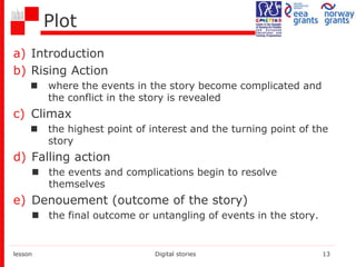 Plot
a) Introduction
b) Rising Action
 where the events in the story become complicated and
the conflict in the story is revealed
c) Climax
 the highest point of interest and the turning point of the
story
d) Falling action
 the events and complications begin to resolve
themselves
e) Denouement (outcome of the story)
 the final outcome or untangling of events in the story.
lesson Digital stories 13
 