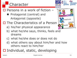 Character
 Persons in a work of fiction –
 Protagonist (central) and
Antagonist (opposite)
 The Characteristics of a Person –
a) his/her physical appearance
b) what he/she says, thinks, feels and
dreams
c) what he/she does or does not do
d) what others say about him/her and how
others react to him/her
 Individual, static, developing
lesson Digital stories 14
 