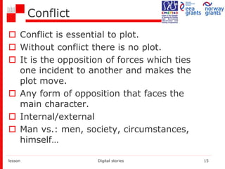 Conflict
 Conflict is essential to plot.
 Without conflict there is no plot.
 It is the opposition of forces which ties
one incident to another and makes the
plot move.
 Any form of opposition that faces the
main character.
 Internal/external
 Man vs.: men, society, circumstances,
himself…
lesson Digital stories 15
 