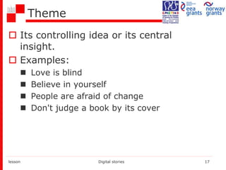 Theme
 Its controlling idea or its central
insight.
 Examples:
 Love is blind
 Believe in yourself
 People are afraid of change
 Don't judge a book by its cover
lesson Digital stories 17
 