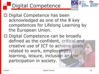 Digital Competence
 Digital Competence has been
acknowledged as one of the 8 key
competences for Lifelong Learning by
the European Union.
 Digital Competence can be broadly
defined as the confident, critical and
creative use of ICT to achieve goals
related to work, employability,
learning, leisure, inclusion and/or
participation in society.
lesson Digital stories 18
 