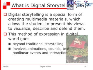 What is Digital Storytelling (DS)?
 Digital storytelling is a special form of
creating multimedia materials, which
allows the student to present his views
to visualize, describe and defend them.
 This method of expression in digital
world goes
 beyond traditional storytelling
 involves animations, sounds, text,
nonlinear events and interactions.
lesson Digital stories 20
 
