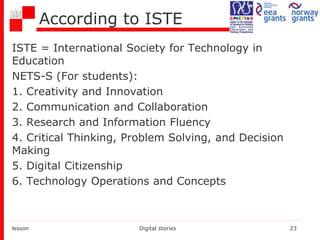 According to ISTE
ISTE = International Society for Technology in
Education
NETS-S (For students):
1. Creativity and Innovation
2. Communication and Collaboration
3. Research and Information Fluency
4. Critical Thinking, Problem Solving, and Decision
Making
5. Digital Citizenship
6. Technology Operations and Concepts
lesson Digital stories 23
 