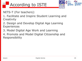 According to ISTE
NETS-T (For teachers):
1. Facilitate and Inspire Student Learning and
Creativity
2. Design and Develop Digital Age Learning
Experiences
3. Model Digital Age Work and Learning
4. Promote and Model Digital Citizenship and
Responsibility
lesson Digital stories 24
 