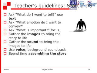 Teacher’s guidelines: Start a DS
 Ask “What do I want to tell?” use
text
 Ask “What emotion do I want to
convey?”
 Ask “What is important?” focus
 Gather the images to bring the
story to life
 Gather the sound to bring the
images to life
 Use voice, background soundtrack
 Spend time assembling the story
lesson Digital stories 29
 