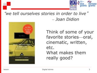 “we tell ourselves stories in order to live”
– Joan Didion
lesson Digital stories 3
Think of some of your
favorite stories—oral,
cinematic, written,
etc.
What makes them
really good?
 