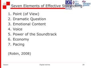 Seven Elements of Effective Storytelling
1. Point (of View)
2. Dramatic Question
3. Emotional Content
4. Voice
5. Power of the Soundtrack
6. Economy
7. Pacing
(Robin, 2008)
lesson Digital stories 30
 