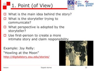 1. Point (of View)
 What is the main idea behind the story?
 What is the storyteller trying to
communicate?
 What perspective is adopted by the
storyteller?
 Use first-person to create a more
intimate story and claim responsibility
Example: Joy Relly:
“Howling at the Moon”
http://digitalstory.osu.edu/stories/
lesson Digital stories 31
 