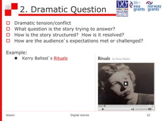 2. Dramatic Question
 Dramatic tension/conflict
 What question is the story trying to answer?
 How is the story structured? How is it resolved?
 How are the audience’s expectations met or challenged?
Example:
 Kerry Ballast’s Rituals
lesson Digital stories 32
 