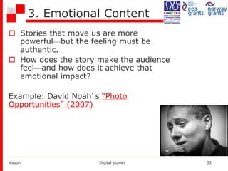 3. Emotional Content
 Stories that move us are more
powerful—but the feeling must be
authentic.
 How does the story make the audience
feel—and how does it achieve that
emotional impact?
Example: David Noah’s “Photo
Opportunities” (2007)
lesson Digital stories 33
 