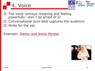 4. Voice
 The voice conveys meaning and feeling
powerfully—don’t be afraid of it!
 Conversational tone best captures the audience
 Write for the ear.
Example: Danny and Annie Perasa
lesson Digital stories 34
 