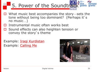 5. Power of the Soundtrack
 What music best accompanies the story—sets the
tone without being too dominant? (Perhaps it’s
no music…)
 Instrumental music often works best
 Sound effects can also heighten tension or
convey the story’s theme
Example: Iraqi Kurdistan
Example: Calling Me
lesson Digital stories 35
 