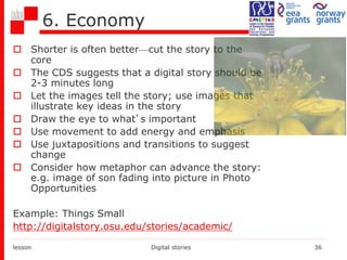 6. Economy
 Shorter is often better—cut the story to the
core
 The CDS suggests that a digital story should be
2-3 minutes long
 Let the images tell the story; use images that
illustrate key ideas in the story
 Draw the eye to what’s important
 Use movement to add energy and emphasis
 Use juxtapositions and transitions to suggest
change
 Consider how metaphor can advance the story:
e.g. image of son fading into picture in Photo
Opportunities
Example: Things Small
http://digitalstory.osu.edu/stories/academic/
lesson Digital stories 36
 