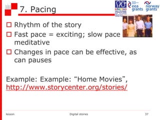 7. Pacing
 Rhythm of the story
 Fast pace = exciting; slow pace =
meditative
 Changes in pace can be effective, as
can pauses
Example: Example: “Home Movies”,
http://www.storycenter.org/stories/
lesson Digital stories 37
 