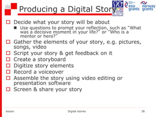 Producing a Digital Story
 Decide what your story will be about
 Use questions to prompt your reflection, such as “What
was a decisive moment in your life?” or “Who is a
mentor or hero?”
 Gather the elements of your story, e.g. pictures,
songs, video
 Script your story & get feedback on it
 Create a storyboard
 Digitize story elements
 Record a voiceover
 Assemble the story using video editing or
presentation software
 Screen & share your story
lesson Digital stories 38
 
