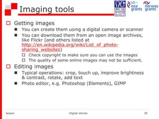 Imaging tools
 Getting images
 You can create them using a digital camera or scanner
 You can download them from an open image archives,
like Flickr (and others listed at
http://en.wikipedia.org/wiki/List_of_photo-
sharing_websites)
 Check copyright to make sure you can use the images
 The quality of some online images may not be sufficient.
 Editing images
 Typical operations: crop, touch up, improve brightness
& contrast, rotate, add text
 Photo editor, e.g. Photoshop (Elements), GIMP
lesson Digital stories 39
 