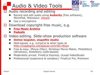 Audio & Video Tools
 Audio recording and editing
 Record and edit audio using Audacity (free software),
WavePad, Wavosaur, Vocaro
 Use a microphone
 Download copyright-free music, e.g.
 Free Music Archive
 Podsafe
 Video-editing. Slide-show production software
 Online loopster, stupeflix studio
 Web-based, e.g. JumpCut & other tools at
http://cogdogroo.wikispaces.com/50+Ways
 Free & easy: iMovie (Mac); Windows Movie Maker, PhotoStory
(Windows), SlideStory (web-based)
 Moderately priced: FinalCut Express, ULead VideoStudio
 Professional (expensive & complex): FinalCut Pro, Premiere
lesson Digital stories 40
 