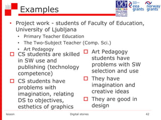 Examples
• Project work - students of Faculty of Education,
University of Ljubljana
• Primary Teacher Education
• The Two-Subject Teacher (Comp. Sci.)
• Art Pedagogy
 CS students are skilled
in SW use and
publishing (technology
competence)
 CS students have
problems with
imagination, relating
DS to objectives,
esthetics of graphics
 Art Pedagogy
students have
problems with SW
selection and use
 They have
imagination and
creative ideas
 They are good in
design
lesson Digital stories 42
 