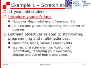 Example 1 – Scratch story
 11 years old student
 Introduce yourself: Anja
 Hobby or Meaningful event from your life
 At least one guess and counting the number of
guesses
 Learning objectives related to storytelling,
programming and multimedia use:
 conditions, loops, variables and events
 scenes, character changes "costumes”
(animation), recording your own voice,
storage and use of music and video…
lesson Digital stories 44
 